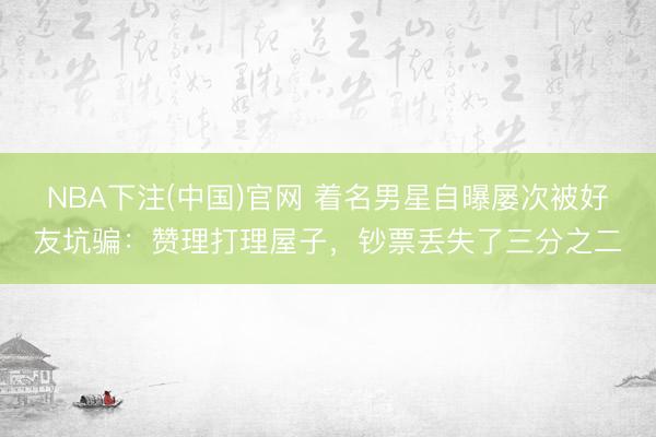 NBA下注(中国)官网 着名男星自曝屡次被好友坑骗：赞理打理屋子，钞票丢失了三分之二