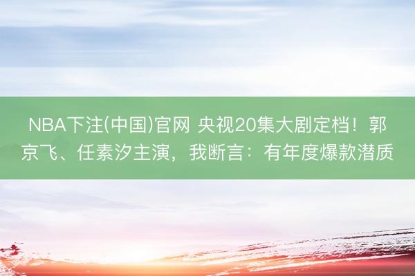 NBA下注(中国)官网 央视20集大剧定档!郭京飞、任素汐主演,我断言:有年度爆款潜质