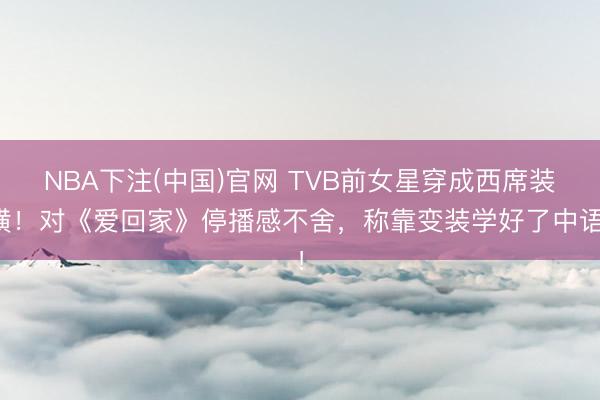 NBA下注(中国)官网 TVB前女星穿成西席装璜！对《爱回家》停播感不舍，称靠变装学好了中语！