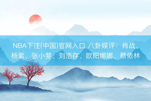 NBA下注(中国)官网入口 八卦娱评：肖战、杨紫、张小斐、刘浩存、欧阳娜娜、蔡依林