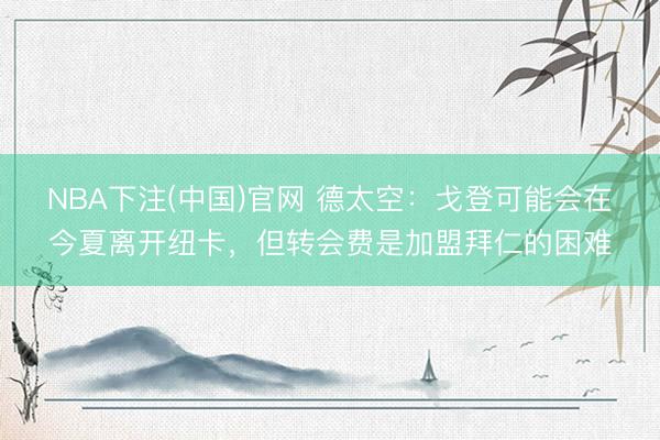 NBA下注(中国)官网 德太空：戈登可能会在今夏离开纽卡，但转会费是加盟拜仁的困难