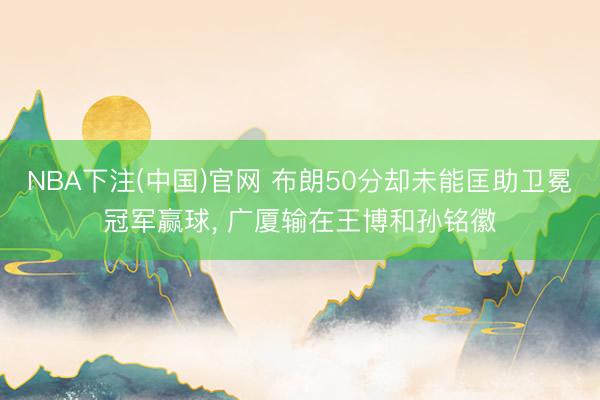 NBA下注(中国)官网 布朗50分却未能匡助卫冕冠军赢球， 广厦输在王博和孙铭徽