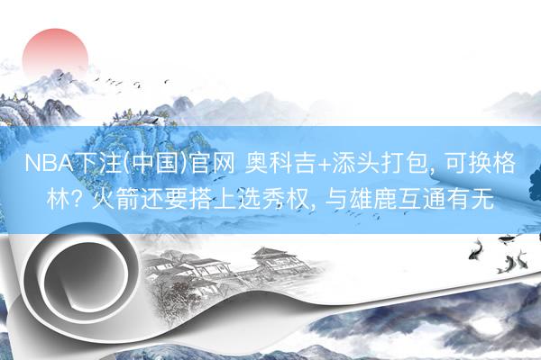 NBA下注(中国)官网 奥科吉+添头打包， 可换格林? 火箭还要搭上选秀权， 与雄鹿互通有无