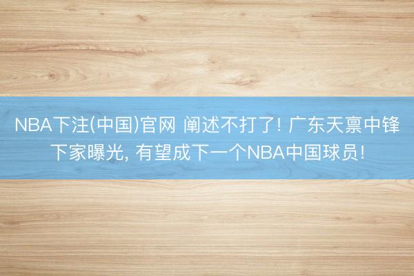 NBA下注(中国)官网 阐述不打了! 广东天禀中锋下家曝光， 有望成下一个NBA中国球员!