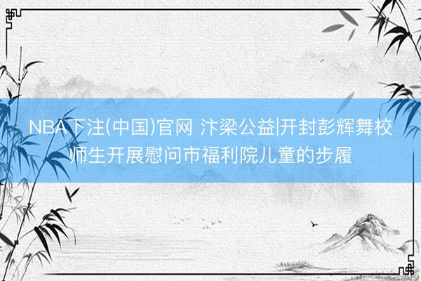 NBA下注(中国)官网 汴梁公益|开封彭辉舞校师生开展慰问市福利院儿童的步履