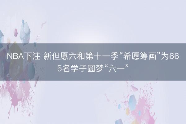 NBA下注 新但愿六和第十一季“希愿筹画”为665名学子圆梦“六一”