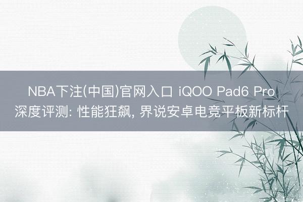 NBA下注(中国)官网入口 iQOO Pad6 Pro深度评测: 性能狂飙， 界说安卓电竞平板新标杆