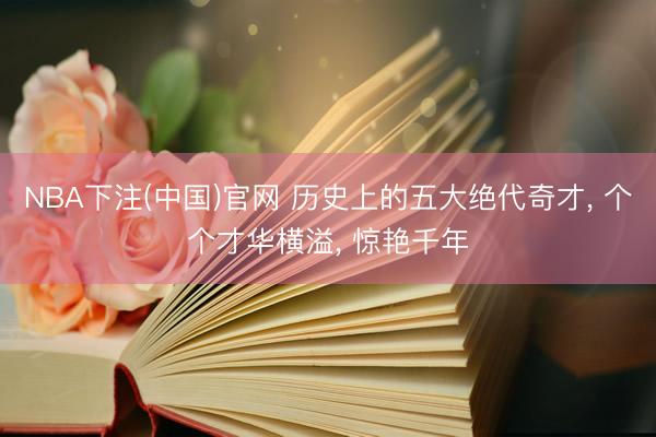 NBA下注(中国)官网 历史上的五大绝代奇才， 个个才华横溢， 惊艳千年