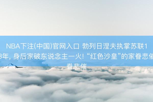 NBA下注(中国)官网入口 勃列日涅夫执掌苏联18年， 身后家破东说念主一火! “红色沙皇”的家眷悲催