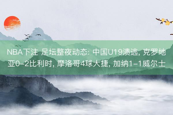 NBA下注 足坛整夜动态: 中国U19溃逃， 克罗地亚0-2比利时， 摩洛哥4球大捷， 加纳1-1威尔士
