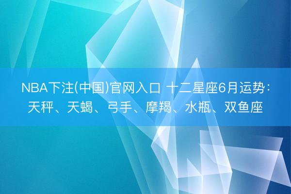 NBA下注(中国)官网入口 十二星座6月运势：天秤、天蝎、弓手、摩羯、水瓶、双鱼座