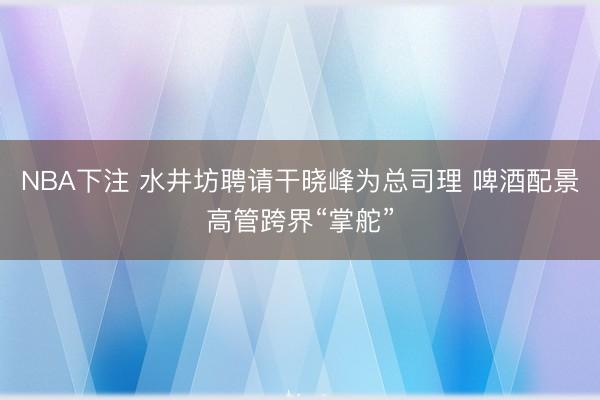 NBA下注 水井坊聘请干晓峰为总司理 啤酒配景高管跨界“掌舵”