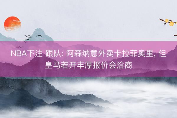 NBA下注 跟队: 阿森纳意外卖卡拉菲奥里， 但皇马若开丰厚报价会洽商
