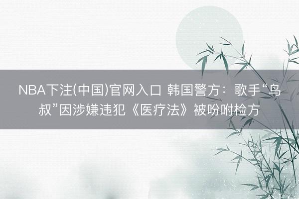 NBA下注(中国)官网入口 韩国警方：歌手“鸟叔”因涉嫌违犯《医疗法》被吩咐检方