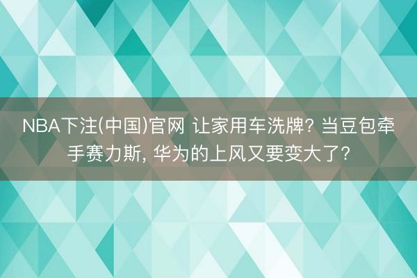 NBA下注(中国)官网 让家用车洗牌? 当豆包牵手赛力斯， 华为的上风又要变大了?