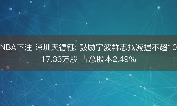 NBA下注 深圳天德钰: 鼓励宁波群志拟减握不超1017.33万股 占总股本2.49%