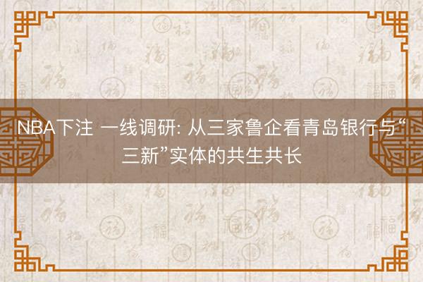 NBA下注 一线调研: 从三家鲁企看青岛银行与“三新”实体的共生共长