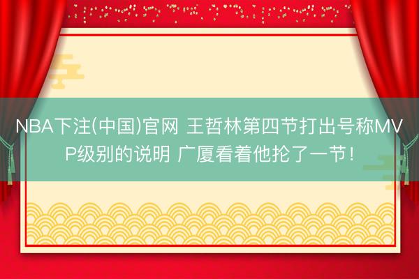 NBA下注(中国)官网 王哲林第四节打出号称MVP级别的说明 广厦看着他抡了一节!