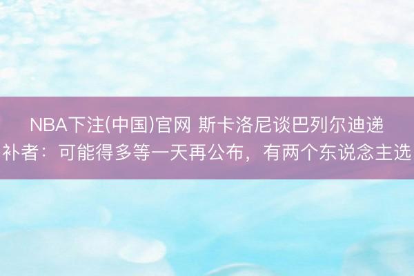 NBA下注(中国)官网 斯卡洛尼谈巴列尔迪递补者:可能得多等一天再公布,有两个东说念主选