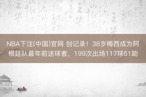 NBA下注(中国)官网 创记录！38岁梅西成为阿根廷队最年前途球者，199次出场117球61助