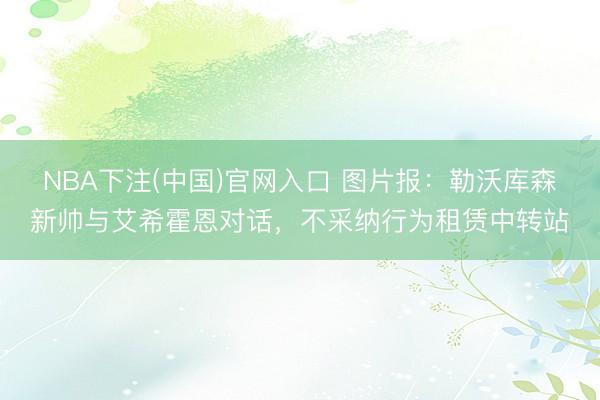 NBA下注(中国)官网入口 图片报：勒沃库森新帅与艾希霍恩对话，不采纳行为租赁中转站