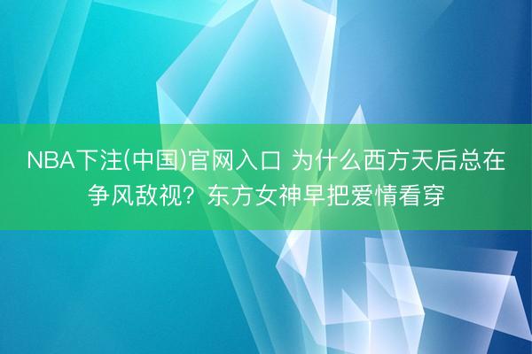 NBA下注(中国)官网入口 为什么西方天后总在争风敌视？东方女神早把爱情看穿