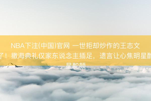 NBA下注(中国)官网 一世拒却炒作的王志文走了!撒海典礼仅家东说念主插足,遗言让心焦明星酡颜