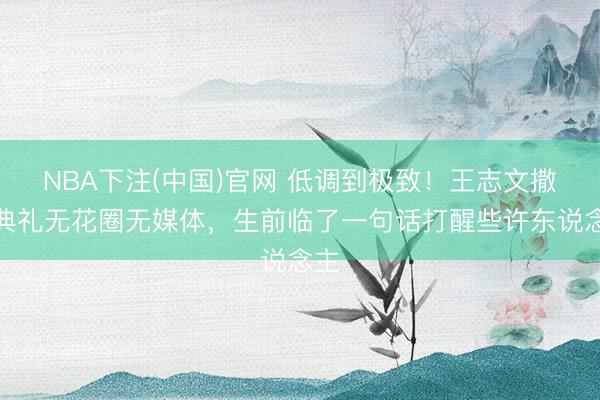 NBA下注(中国)官网 低调到极致！王志文撒海典礼无花圈无媒体，生前临了一句话打醒些许东说念主