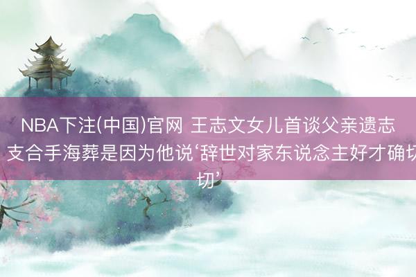 NBA下注(中国)官网 王志文女儿首谈父亲遗志：支合手海葬是因为他说‘辞世对家东说念主好才确切’
