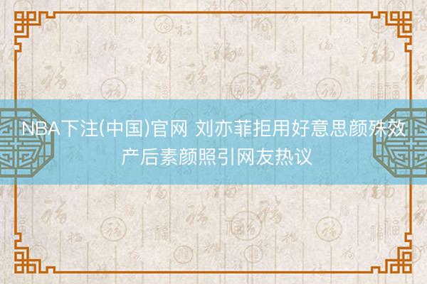 NBA下注(中国)官网 刘亦菲拒用好意思颜殊效 产后素颜照引网友热议