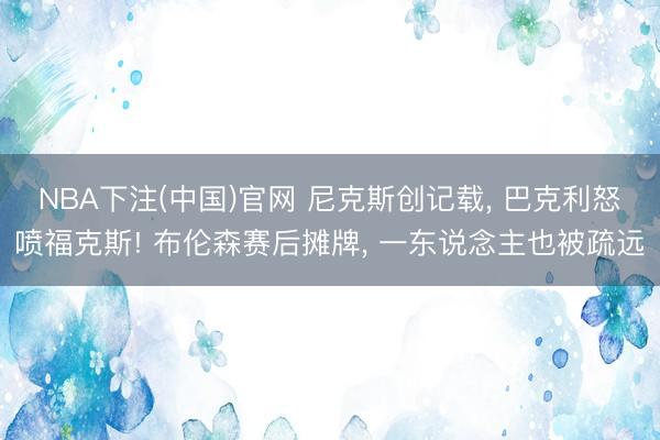 NBA下注(中国)官网 尼克斯创记载， 巴克利怒喷福克斯! 布伦森赛后摊牌， 一东说念主也被疏远