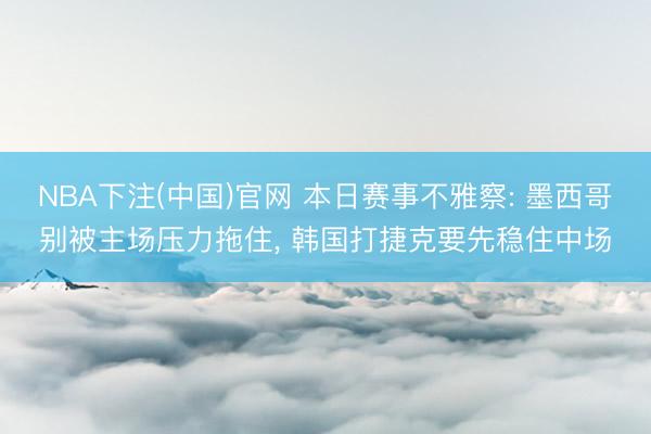 NBA下注(中国)官网 本日赛事不雅察: 墨西哥别被主场压力拖住， 韩国打捷克要先稳住中场