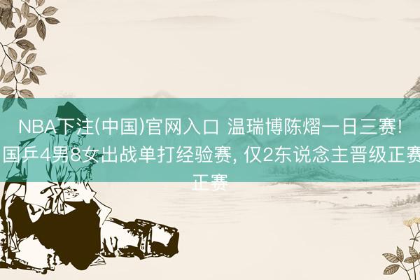 NBA下注(中国)官网入口 温瑞博陈熠一日三赛! 国乒4男8女出战单打经验赛, 仅2东说念主晋级正赛