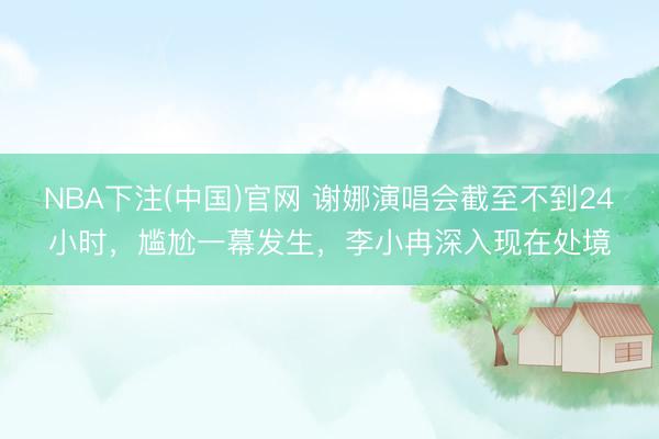 NBA下注(中国)官网 谢娜演唱会截至不到24小时，尴尬一幕发生，李小冉深入现在处境