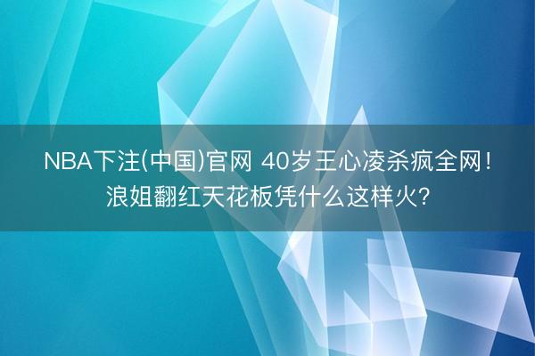 NBA下注(中国)官网 40岁王心凌杀疯全网!浪姐翻红天花板凭什么这样火?