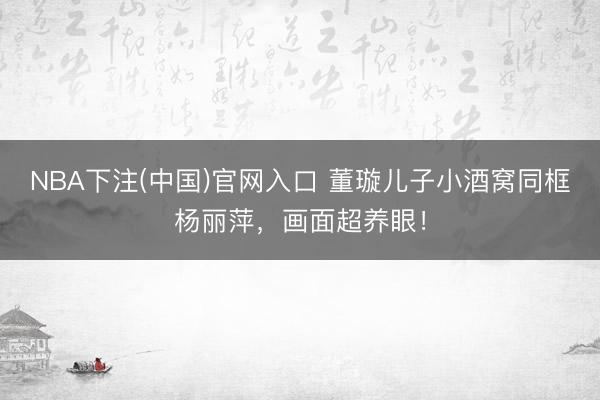 NBA下注(中国)官网入口 董璇儿子小酒窝同框杨丽萍，画面超养眼！