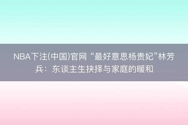 NBA下注(中国)官网 “最好意思杨贵妃”林芳兵：东谈主生抉择与家庭的暖和