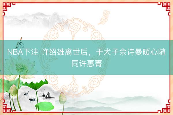NBA下注 许绍雄离世后，干犬子佘诗曼暖心随同许惠菁