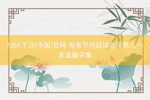 NBA下注(中国)官网 母亲节何超琼与干男儿一家温馨采集