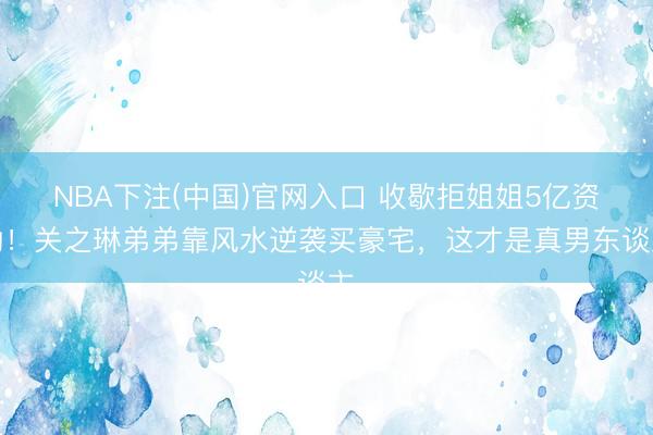 NBA下注(中国)官网入口 收歇拒姐姐5亿资助！关之琳弟弟靠风水逆袭买豪宅，这才是真男东谈主