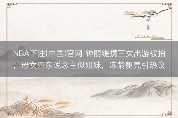 NBA下注(中国)官网 钟丽缇携三女出游被拍，母女四东说念主似姐妹，冻龄躯壳引热议