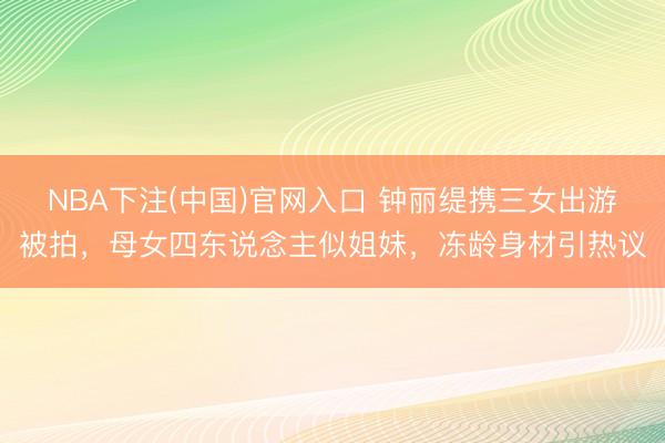 NBA下注(中国)官网入口 钟丽缇携三女出游被拍，母女四东说念主似姐妹，冻龄身材引热议