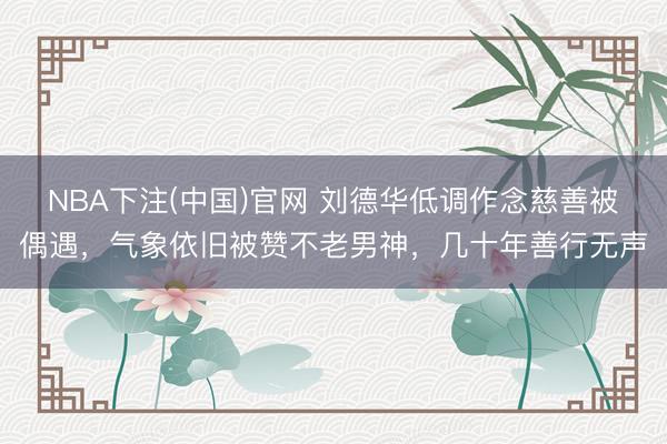NBA下注(中国)官网 刘德华低调作念慈善被偶遇,气象依旧被赞不老男神,几十年善行无声