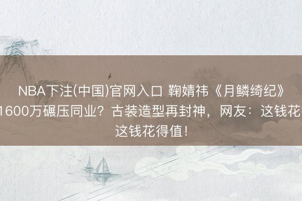 NBA下注(中国)官网入口 鞠婧祎《月鳞绮纪》片酬1600万碾压同业？古装造型再封神，网友：这钱花得值！