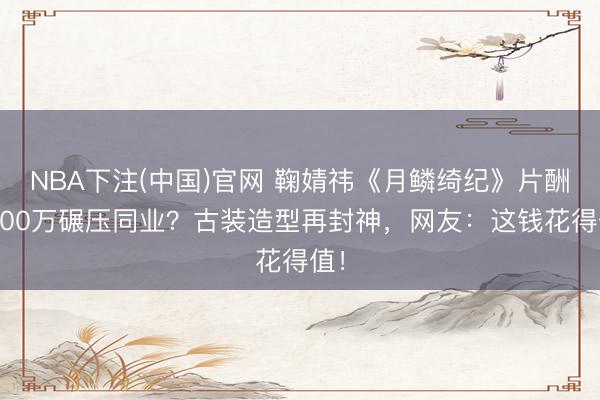 NBA下注(中国)官网 鞠婧祎《月鳞绮纪》片酬1600万碾压同业？古装造型再封神，网友：这钱花得值！