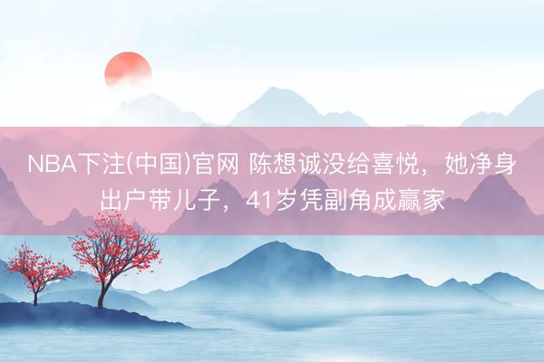 NBA下注(中国)官网 陈想诚没给喜悦，她净身出户带儿子，41岁凭副角成赢家