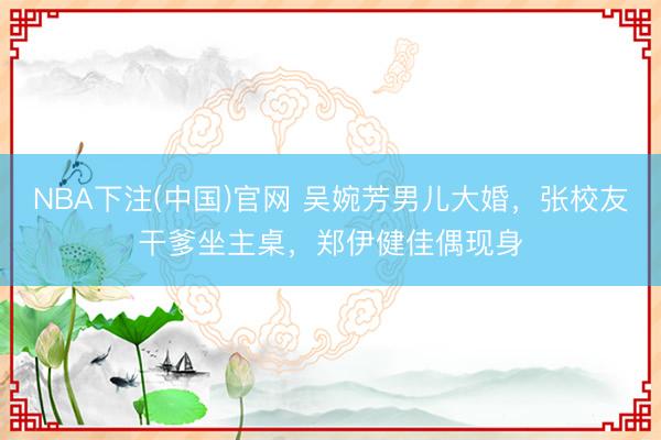 NBA下注(中国)官网 吴婉芳男儿大婚，张校友干爹坐主桌，郑伊健佳偶现身