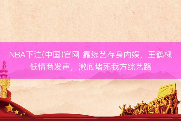 NBA下注(中国)官网 靠综艺存身内娱，王鹤棣低情商发声，澈底堵死我方综艺路