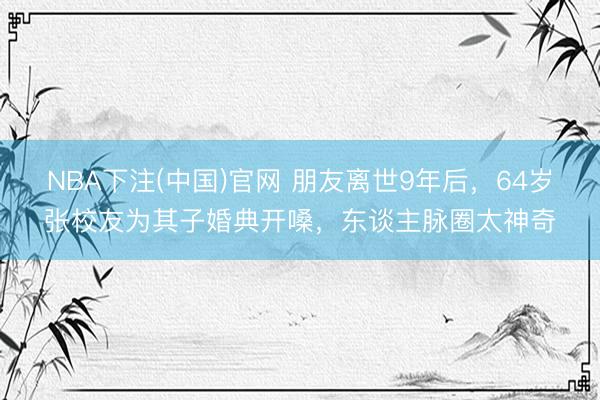 NBA下注(中国)官网 朋友离世9年后,64岁张校友为其子婚典开嗓,东谈主脉圈太神奇