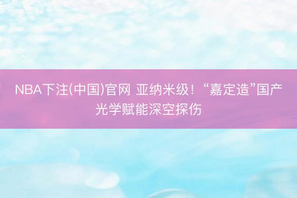NBA下注(中国)官网 亚纳米级！“嘉定造”国产光学赋能深空探伤